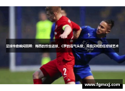 足球传奇瞬间回顾：梅西的惊世进球，C罗的霸气头球，贝克汉姆的任意球艺术