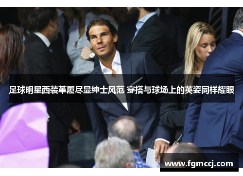 足球明星西装革履尽显绅士风范 穿搭与球场上的英姿同样耀眼