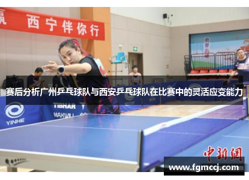 赛后分析广州乒乓球队与西安乒乓球队在比赛中的灵活应变能力