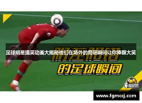 足球明星搞笑动画大揭秘他们在场外的奇葩瞬间让你捧腹大笑