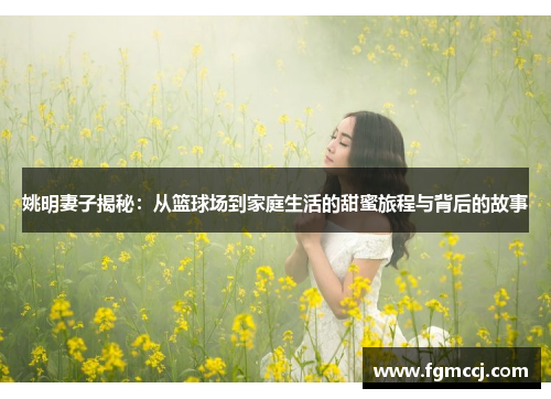 姚明妻子揭秘：从篮球场到家庭生活的甜蜜旅程与背后的故事