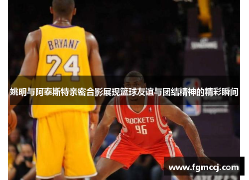 姚明与阿泰斯特亲密合影展现篮球友谊与团结精神的精彩瞬间