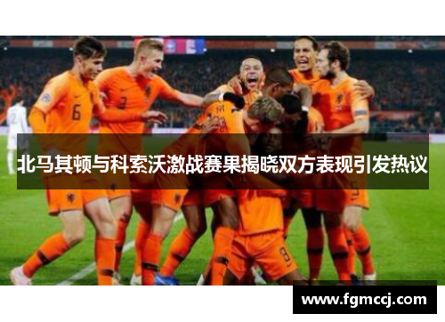 北马其顿与科索沃激战赛果揭晓双方表现引发热议