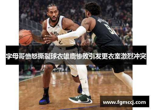 字母哥愤怒撕裂球衣雄鹿惨败引发更衣室激烈冲突